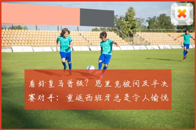 看好皇马晋级？恩里克被问及半决赛对手：重返西班牙总是令人愉悦