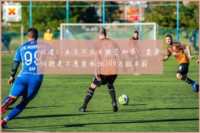 记者：米兰不太可能签加蒂，首要问题是不愿意承担300万欧年薪