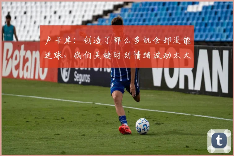 卢卡库：创造了那么多机会却没能进球，我们关键时刻情绪波动太大